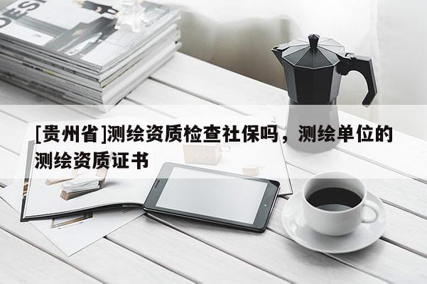 [贵州省]测绘资质检查社保吗，测绘单位的测绘资质证书