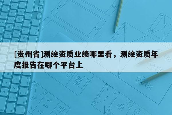 [贵州省]测绘资质业绩哪里看，测绘资质年度报告在哪个平台上