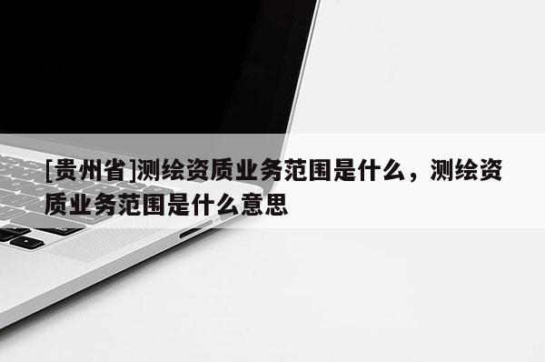 [贵州省]测绘资质业务范围是什么，测绘资质业务范围是什么意思
