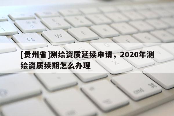 [贵州省]测绘资质延续申请，2020年测绘资质续期怎么办理