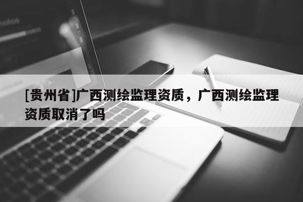 [贵州省]广西测绘监理资质，广西测绘监理资质取消了吗