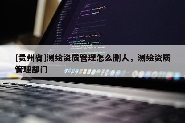 [贵州省]测绘资质管理怎么删人，测绘资质管理部门