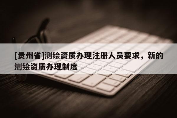 [贵州省]测绘资质办理注册人员要求，新的测绘资质办理制度