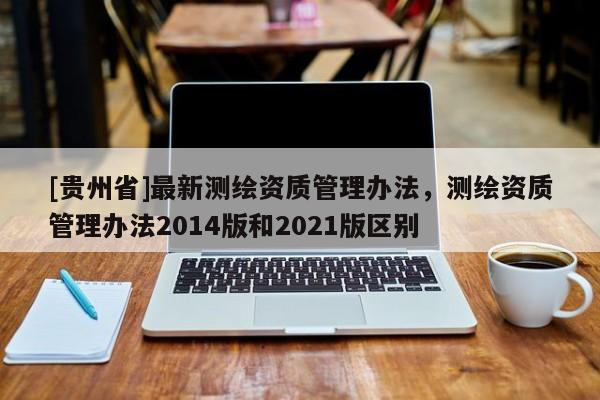 [贵州省]最新测绘资质管理办法，测绘资质管理办法2014版和2021版区别