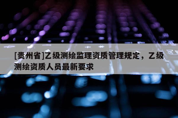 [贵州省]乙级测绘监理资质管理规定，乙级测绘资质人员最新要求