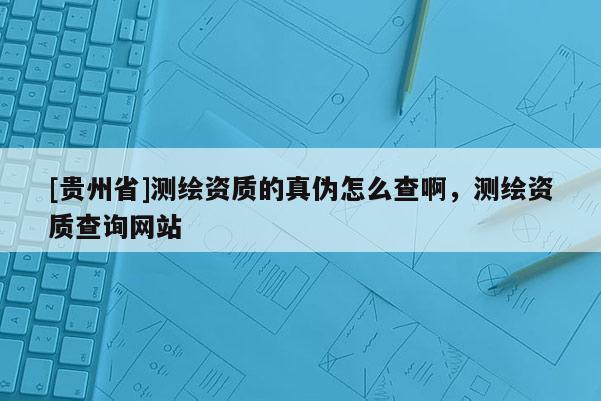 [贵州省]测绘资质的真伪怎么查啊，测绘资质查询网站