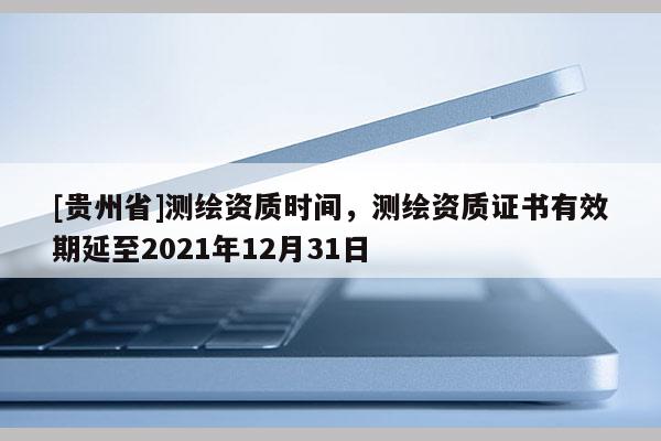 [贵州省]测绘资质时间，测绘资质证书有效期延至2021年12月31日