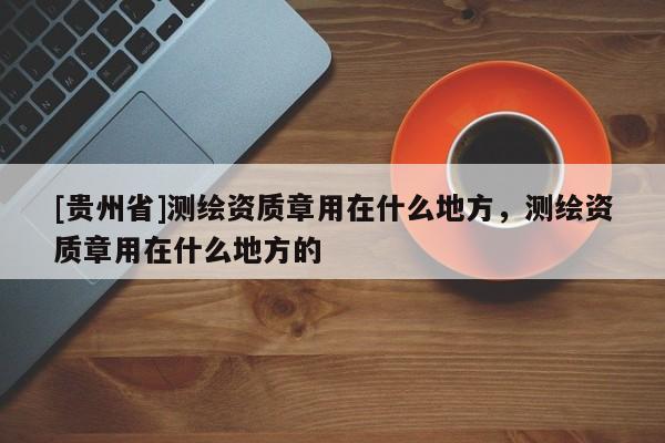 [贵州省]测绘资质章用在什么地方，测绘资质章用在什么地方的