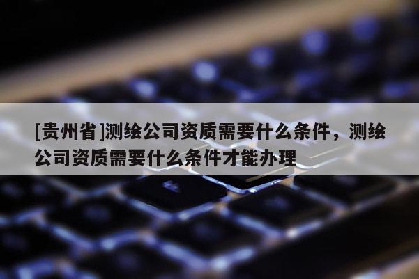 [贵州省]测绘公司资质需要什么条件，测绘公司资质需要什么条件才能办理