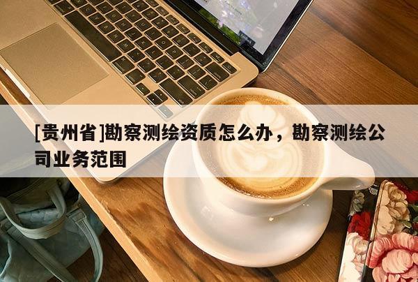 [贵州省]勘察测绘资质怎么办，勘察测绘公司业务范围