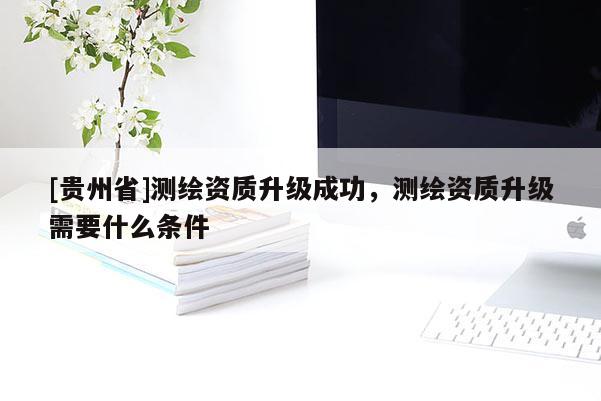 [贵州省]测绘资质升级成功，测绘资质升级需要什么条件