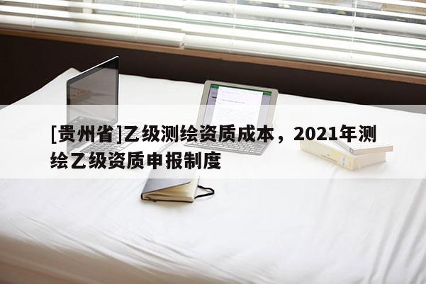 [贵州省]乙级测绘资质成本，2021年测绘乙级资质申报制度