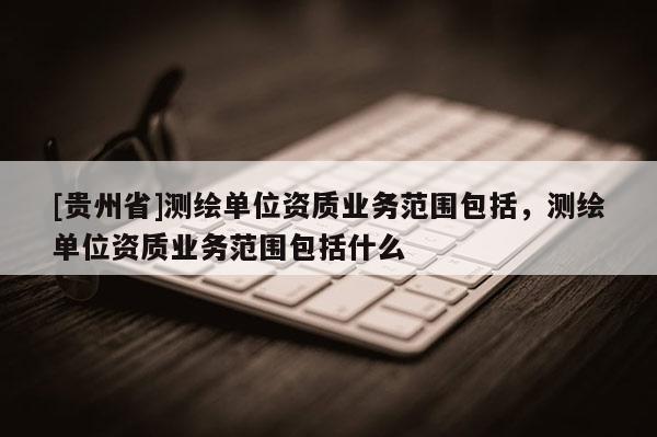 [贵州省]测绘单位资质业务范围包括，测绘单位资质业务范围包括什么