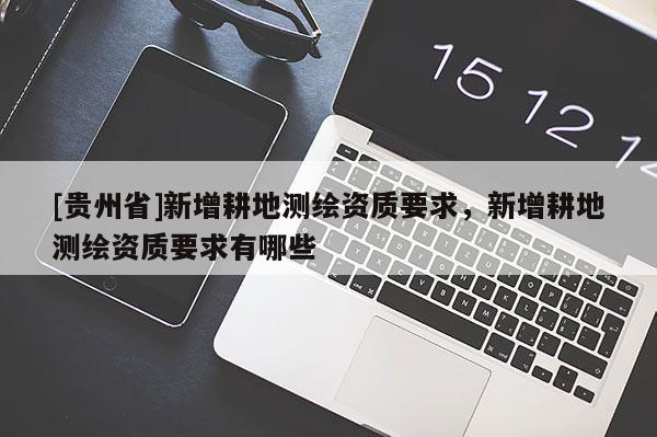 [贵州省]新增耕地测绘资质要求，新增耕地测绘资质要求有哪些