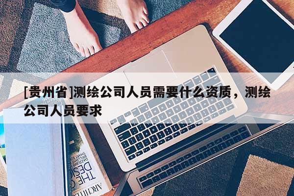 [贵州省]测绘公司人员需要什么资质，测绘公司人员要求