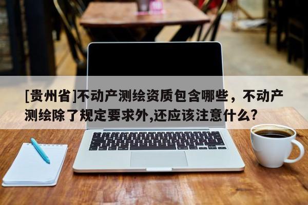 [贵州省]不动产测绘资质包含哪些，不动产测绘除了规定要求外,还应该注意什么?