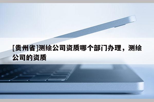 [贵州省]测绘公司资质哪个部门办理，测绘公司的资质
