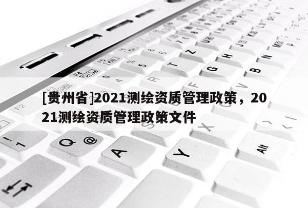 [贵州省]2021测绘资质管理政策，2021测绘资质管理政策文件