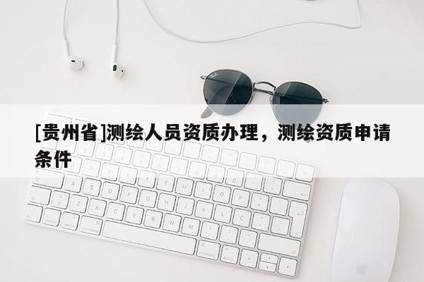 [贵州省]测绘人员资质办理，测绘资质申请条件