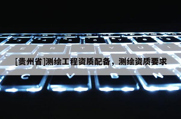 [贵州省]测绘工程资质配备，测绘资质要求