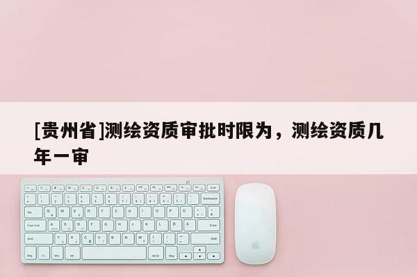 [贵州省]测绘资质审批时限为，测绘资质几年一审