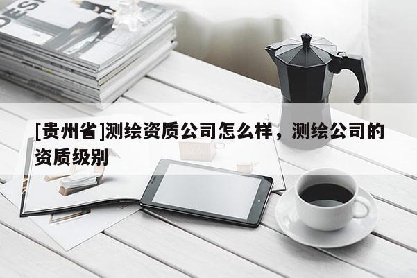 [贵州省]测绘资质公司怎么样，测绘公司的资质级别