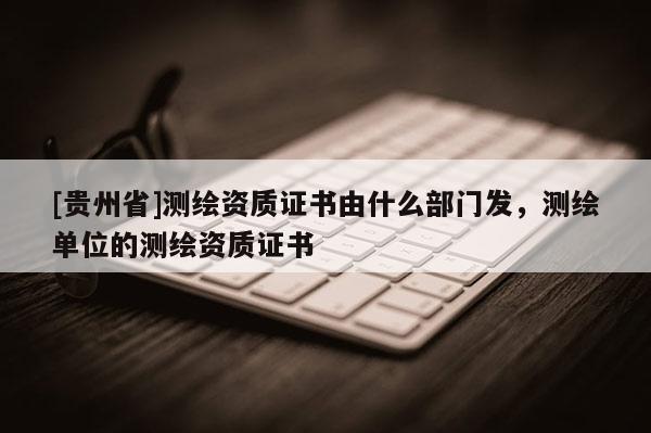 [贵州省]测绘资质证书由什么部门发，测绘单位的测绘资质证书