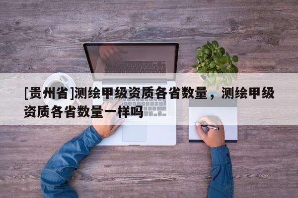 [贵州省]测绘甲级资质各省数量，测绘甲级资质各省数量一样吗