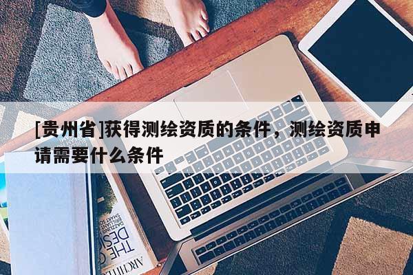 [贵州省]获得测绘资质的条件，测绘资质申请需要什么条件