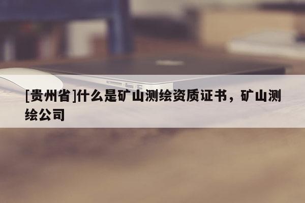 [贵州省]什么是矿山测绘资质证书，矿山测绘公司