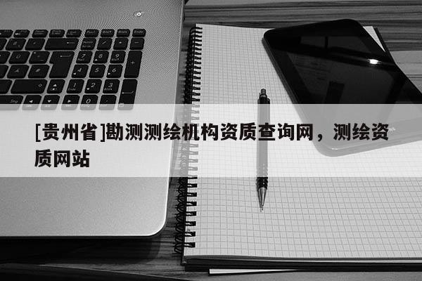 [贵州省]勘测测绘机构资质查询网，测绘资质网站