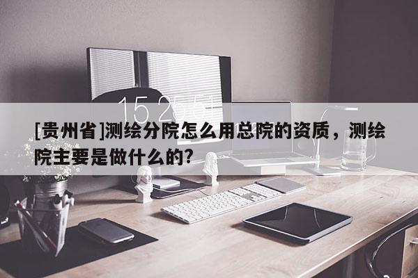 [贵州省]测绘分院怎么用总院的资质，测绘院主要是做什么的?