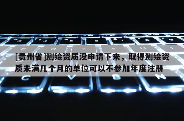 [贵州省]测绘资质没申请下来，取得测绘资质未满几个月的单位可以不参加年度注册