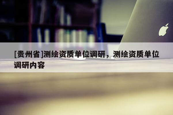 [贵州省]测绘资质单位调研，测绘资质单位调研内容
