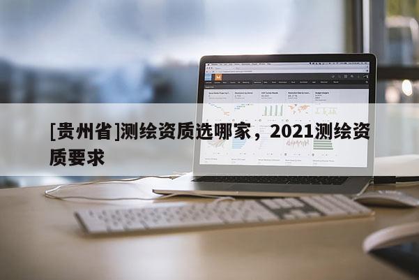 [贵州省]测绘资质选哪家，2021测绘资质要求
