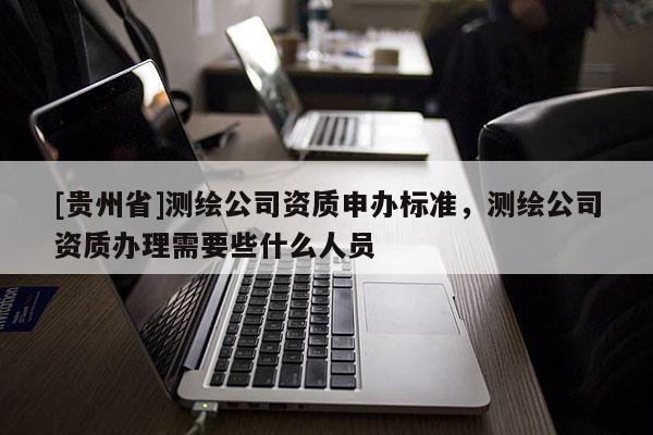 [贵州省]测绘公司资质申办标准，测绘公司资质办理需要些什么人员