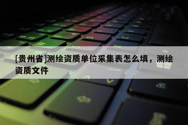 [贵州省]测绘资质单位采集表怎么填，测绘资质文件