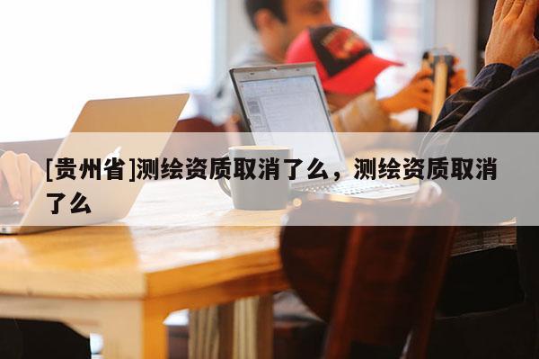 [贵州省]测绘资质取消了么，测绘资质取消了么