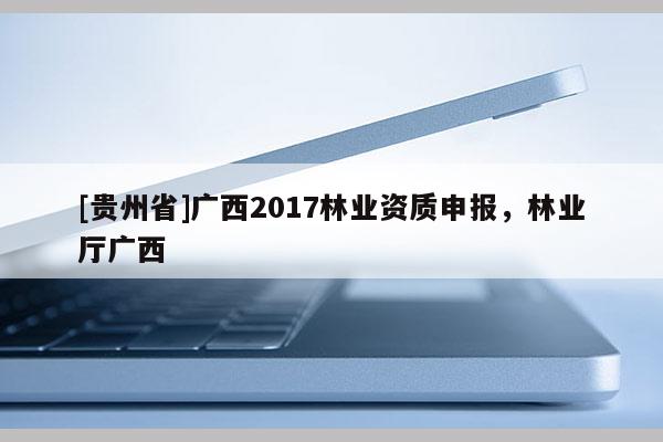 [贵州省]广西2017林业资质申报，林业厅广西