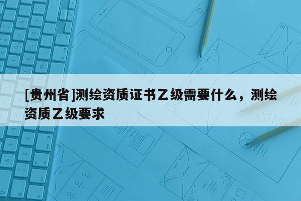 [贵州省]测绘资质证书乙级需要什么，测绘资质乙级要求