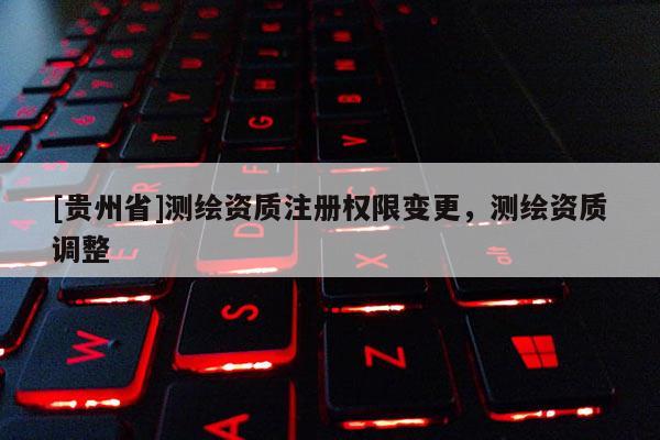 [贵州省]测绘资质注册权限变更，测绘资质调整