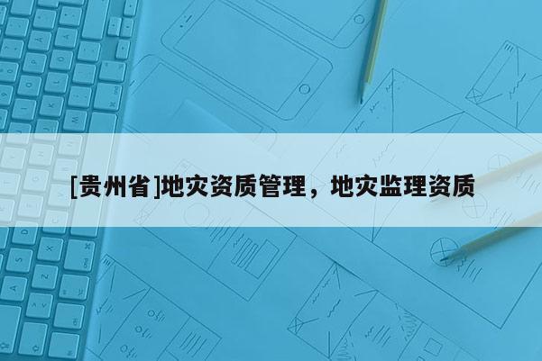 [贵州省]地灾资质管理，地灾监理资质