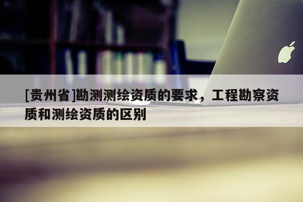 [贵州省]勘测测绘资质的要求，工程勘察资质和测绘资质的区别