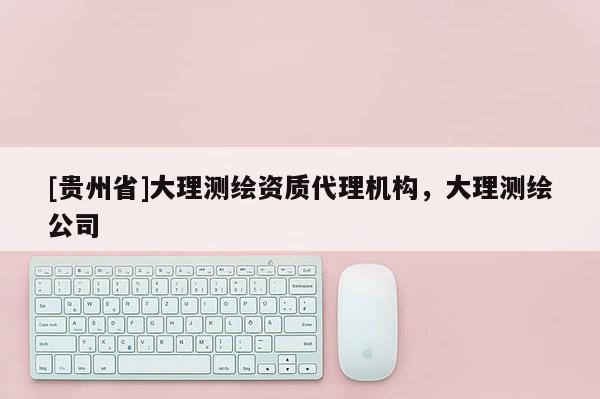 [贵州省]大理测绘资质代理机构，大理测绘公司