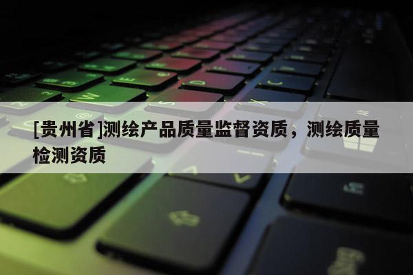 [贵州省]测绘产品质量监督资质，测绘质量检测资质