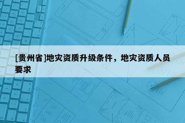 [贵州省]地灾资质升级条件，地灾资质人员要求