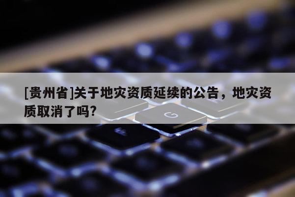 [贵州省]关于地灾资质延续的公告，地灾资质取消了吗?