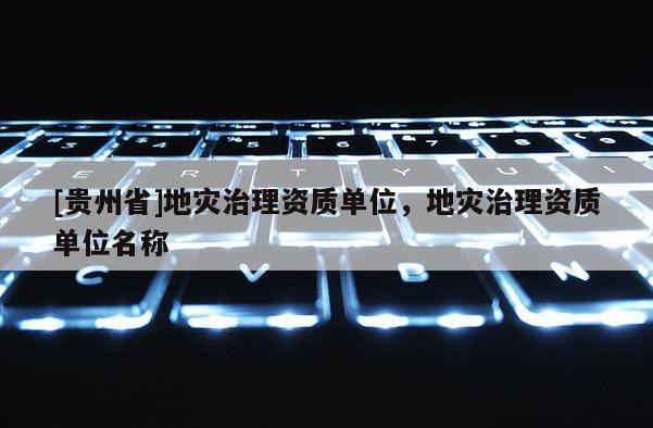 [贵州省]地灾治理资质单位，地灾治理资质单位名称