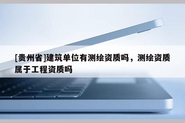 [贵州省]建筑单位有测绘资质吗，测绘资质属于工程资质吗