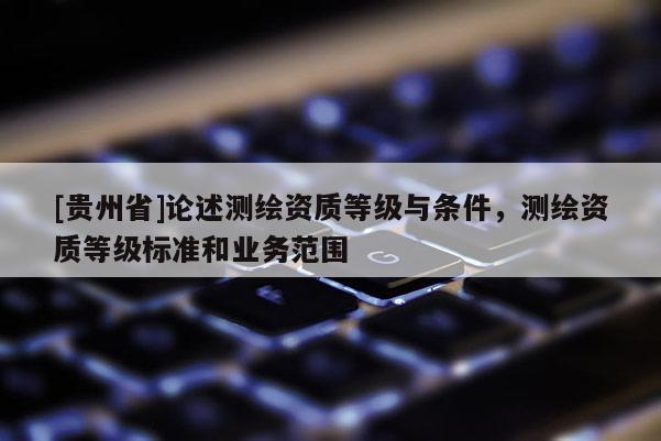 [贵州省]论述测绘资质等级与条件，测绘资质等级标准和业务范围